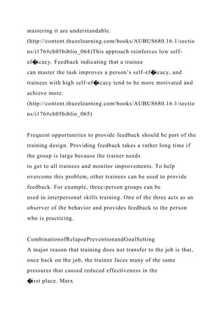 mastering it are understandable.
(http://content.thuzelearning.com/books/AUBUS680.16.1/sectio
ns/i176#ch05biblio_064)This approach reinforces low self-
ef�icacy. Feedback indicating that a trainee
can master the task improves a person’s self-ef�icacy, and
trainees with high self-ef�icacy tend to be more motivated and
achieve more.
(http://content.thuzelearning.com/books/AUBUS680.16.1/sectio
ns/i176#ch05biblio_065)
Frequent opportunities to provide feedback should be part of the
training design. Providing feedback takes a rather long time if
the group is large because the trainer needs
to get to all trainees and monitor improvements. To help
overcome this problem, other trainees can be used to provide
feedback. For example, three-person groups can be
used in interpersonal skills training. One of the three acts as an
observer of the behavior and provides feedback to the person
who is practicing.
CombinationofRelapsePreventionandGoalSetting
A major reason that training does not transfer to the job is that,
once back on the job, the trainee faces many of the same
pressures that caused reduced effectiveness in the
�irst place. Marx
 