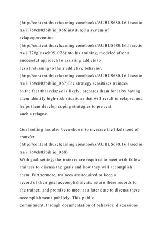 (http://content.thuzelearning.com/books/AUBUS680.16.1/sectio
ns/i176#ch05biblio_066)instituted a system of
relapseprevention
(http://content.thuzelearning.com/books/AUBUS680.16.1/sectio
ns/i177#glossch05_026)into his training, modeled after a
successful approach to assisting addicts to
resist returning to their addictive behavior.
(http://content.thuzelearning.com/books/AUBUS680.16.1/sectio
ns/i176#ch05biblio_067)The strategy sensitizes trainees
to the fact that relapse is likely, prepares them for it by having
them identify high-risk situations that will result in relapse, and
helps them develop coping strategies to prevent
such a relapse.
Goal setting has also been shown to increase the likelihood of
transfer.
(http://content.thuzelearning.com/books/AUBUS680.16.1/sectio
ns/i176#ch05biblio_068)
With goal setting, the trainees are required to meet with fellow
trainees to discuss the goals and how they will accomplish
them. Furthermore, trainees are required to keep a
record of their goal accomplishments, return these records to
the trainer, and promise to meet at a later date to discuss these
accomplishments publicly. This public
commitment, through documentation of behavior, discussions
 