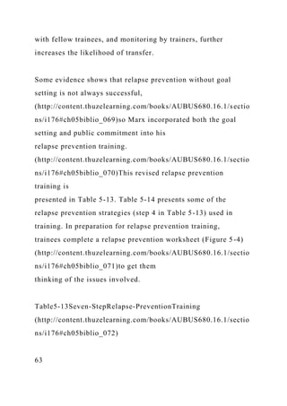 with fellow trainees, and monitoring by trainers, further
increases the likelihood of transfer.
Some evidence shows that relapse prevention without goal
setting is not always successful,
(http://content.thuzelearning.com/books/AUBUS680.16.1/sectio
ns/i176#ch05biblio_069)so Marx incorporated both the goal
setting and public commitment into his
relapse prevention training.
(http://content.thuzelearning.com/books/AUBUS680.16.1/sectio
ns/i176#ch05biblio_070)This revised relapse prevention
training is
presented in Table 5-13. Table 5-14 presents some of the
relapse prevention strategies (step 4 in Table 5-13) used in
training. In preparation for relapse prevention training,
trainees complete a relapse prevention worksheet (Figure 5-4)
(http://content.thuzelearning.com/books/AUBUS680.16.1/sectio
ns/i176#ch05biblio_071)to get them
thinking of the issues involved.
Table5-13Seven-StepRelapse-PreventionTraining
(http://content.thuzelearning.com/books/AUBUS680.16.1/sectio
ns/i176#ch05biblio_072)
63
 