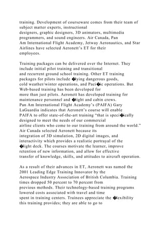 training. Development of courseware comes from their team of
subject matter experts, instructional
designers, graphic designers, 3D animators, multimedia
programmers, and sound engineers. Air Canada, Pan
Am International Flight Academy, Jetway Aeronautics, and Star
Airlines have selected Aeronett’s ET for their
employees.
Training packages can be delivered over the Internet. They
include initial pilot training and transitional
and recurrent ground school training. Other ET training
packages for pilots include �lying dangerous goods,
cold weather/winter operations, and Paci�ic operations. But
Web-based training has been developed for
more than just pilots. Aeronett has developed training for
maintenance personnel and �light and cabin crews.
Pan Am International Flight Academy’s (PAIFA) Gary
LaGuardia indicates that Aeronett’s course will enable
PAIFA to offer state-of-the-art training “that is speci�ically
designed to meet the needs of our commercial
airline clients who come to our training from around the world.”
Air Canada selected Aeronett because its
integration of 3D simulation, 2D digital images, and
interactivity which provides a realistic portrayal of the
�light deck. The courses motivate the learner, improve
retention of new information, and allow for effective
transfer of knowledge, skills, and attitudes to aircraft operation.
As a result of their advances in ET, Aeronett was named the
2001 Leading Edge Training Innovator by the
Aerospace Industry Association of British Columbia. Training
times dropped 50 percent to 70 percent from
previous methods. Their technology-based training programs
lowered costs associated with travel and time
spent in training centers. Trainees appreciate the �lexibility
this training provides; they are able to go to
 