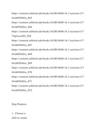 https://content.ashford.edu/books/AUBUS680.16.1/sections/i17
6#ch05biblio_065
https://content.ashford.edu/books/AUBUS680.16.1/sections/i17
6#ch05biblio_066
https://content.ashford.edu/books/AUBUS680.16.1/sections/i17
7#glossch05_026
https://content.ashford.edu/books/AUBUS680.16.1/sections/i17
6#ch05biblio_067
https://content.ashford.edu/books/AUBUS680.16.1/sections/i17
6#ch05biblio_068
https://content.ashford.edu/books/AUBUS680.16.1/sections/i17
6#ch05biblio_069
https://content.ashford.edu/books/AUBUS680.16.1/sections/i17
6#ch05biblio_070
https://content.ashford.edu/books/AUBUS680.16.1/sections/i17
6#ch05biblio_071
https://content.ashford.edu/books/AUBUS680.16.1/sections/i17
6#ch05biblio_072
Step Purpose
1. Choose a
skill to retain
 