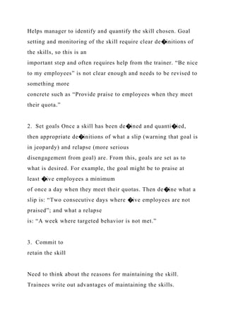 Helps manager to identify and quantify the skill chosen. Goal
setting and monitoring of the skill require clear de�initions of
the skills, so this is an
important step and often requires help from the trainer. “Be nice
to my employees” is not clear enough and needs to be revised to
something more
concrete such as “Provide praise to employees when they meet
their quota.”
2. Set goals Once a skill has been de�ined and quanti�ied,
then appropriate de�initions of what a slip (warning that goal is
in jeopardy) and relapse (more serious
disengagement from goal) are. From this, goals are set as to
what is desired. For example, the goal might be to praise at
least �ive employees a minimum
of once a day when they meet their quotas. Then de�ine what a
slip is: “Two consecutive days where �ive employees are not
praised”; and what a relapse
is: “A week where targeted behavior is not met.”
3. Commit to
retain the skill
Need to think about the reasons for maintaining the skill.
Trainees write out advantages of maintaining the skills.
 