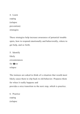 4. Learn
coping
(relapse
prevention)
strategies
These strategies help increase awareness of potential trouble
spots, how to respond emotionally and behaviorally, where to
get help, and so forth.
5. Identify
likely
circumstances
for �irst
relapse
The trainees are asked to think of a situation that would most
likely cause them to slip back to old behavior. Prepares them
for when it really happens and
provides a nice transition to the next step, which is practice.
6. Practice
coping
(relapse
 