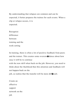 By understanding that relapses are common and can be
expected, it better prepares the trainee for such events. When a
slip or relapse occurs, it is
expected.
Recognize
difference
between
training and the
work setting
In training, there is often a lot of positive feedback from peers
and the trainer. This creates some overcon�idence about how
easy it will be to continue
with the new skill when back on the job. However, you need to
think about the likelihood that this attention and feedback will
not happen back on the
job, so realize that the transfer will be more dif�icult.
Create an
effective
support
network on the
job
 