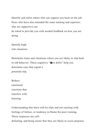 Identify and enlist others who can support you back on the job.
Peers who have also attended the same training and superiors
who are supportive can
be asked to provide you with needed feedback on how you are
doing.
Identify high-
risk situations
Determine times and situations where you are likely to slip back
to old behavior. These cognitive “�ire drills” help you
determine cues that signal a
potential slip.
Reduce
emotional
reactions that
interfere with
learning
Understanding that there will be slips and not reacting with
feelings of failure, or tendency to blame the poor training.
These responses are self-
defeating, and being aware that they are likely to occur prepares
 