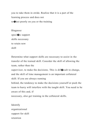 you to take them in stride. Realize that it is a part of the
learning process and does not
re�lect poorly on you or the training
Diagnose
speci�ic support
skills necessary
to retain new
skill
Determine what support skills are necessary to assist in the
transfer of the trained skill. Consider the skill of allowing the
team, rather than the
supervisor, to make the decisions. This is dif�icult to change,
and the skill of time management is an important collateral
skill. If you are always running
behind, the tendency to make the decisions yourself or push the
team to hurry will interfere with the taught skill. You need to be
aware of this and, if
necessary, also get training in the collateral skills.
Identify
organizational
support for skill
retention
 