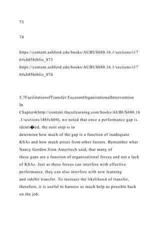 73
74
https://content.ashford.edu/books/AUBUS680.16.1/sections/i17
6#ch05biblio_073
https://content.ashford.edu/books/AUBUS680.16.1/sections/i17
6#ch05biblio_074
5.7FacilitationofTransfer:FocusonOrganizationalIntervention
In
Chapter4(http://content.thuzelearning.com/books/AUBUS680.16
.1/sections/i48#ch04), we noted that once a performance gap is
identi�ied, the next step is to
determine how much of the gap is a function of inadequate
KSAs and how much arises from other factors. Remember what
Nancy Gordon from Ameritech said, that many of
these gaps are a function of organizational forces and not a lack
of KSAs. Just as these forces can interfere with effective
performance, they can also interfere with new learning
and inhibit transfer. To increase the likelihood of transfer,
therefore, it is useful to harness as much help as possible back
on the job.
 