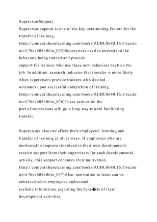SupervisorSupport
Supervisor support is one of the key determining factors for the
transfer of training.
(http://content.thuzelearning.com/books/AUBUS680.16.1/sectio
ns/i176#ch05biblio_075)Supervisors need to understand the
behaviors being trained and provide
support for trainees who use these new behaviors back on the
job. In addition, research indicates that transfer is more likely
when supervisors provide trainees with desired
outcomes upon successful completion of training.
(http://content.thuzelearning.com/books/AUBUS680.16.1/sectio
ns/i176#ch05biblio_076)These actions on the
part of supervisors will go a long way toward facilitating
transfer.
Supervisors also can affect their employees’ learning and
transfer of training in other ways. If employees who are
motivated to improve (involved in their own development)
receive support from their supervisors for such developmental
activity, this support enhances their motivation.
(http://content.thuzelearning.com/books/AUBUS680.16.1/sectio
ns/i176#ch05biblio_077)Also, motivation to learn can be
enhanced when employees understand
realistic information regarding the bene�its of their
development activities.
 