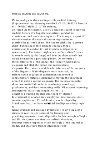 training anytime and anywhere.
IM technology is also used to provide medical training.
(http://content.thuzelearning.com/books/AUBUS680.16.1/sectio
ns/i176#ch07biblio_010)This training,
delivered via the Internet, allows a medical student to take the
medical history of a hypothetical patient, conduct an
examination, and run laboratory tests. For example, as part of
the examination, the medical student may choose to
examine the patient’s chest. The student clicks the “examine
chest” button and is then asked to choose a type of
examination to conduct (visual inspection, palpation, or
auscultation). The trainee might click on “auscultate” (listen
to sounds made by the lungs) and hear the chest sounds that
would be made by a particular patient. On the basis of
the interpretation of the sounds, the trainee would make a
diagnosis and click the button that represented a
diagnosis. The trainee would then be informed of the accuracy
of the diagnosis. If the diagnosis were incorrect, the
trainee would be given an explanation and moved to
supplementary materials designed to provide the knowledge
needed to make a correct diagnosis. The previous examples
show how useful IM can be in developing knowledge,
psychomotor, and decision-making skills. What about improving
interpersonal skills? Training in Action 7-2
describes a training program developed by Marriott
International to develop their employees’ interpersonal skills.
Another application, Virtual Leader, was developed by
SimuLearn, Inc. It utilizes arti�icial intelligence (fuzzy logic)
to
render graphics and dialogue dynamically to give the user a
simulated real-life environment for learning and
practicing persuasive leadership skills. In this example of high-
end IM, the system can simulate realistic situations,
interpret trainee responses within the logic of the leadership
model, and show how trainee interactions will
 