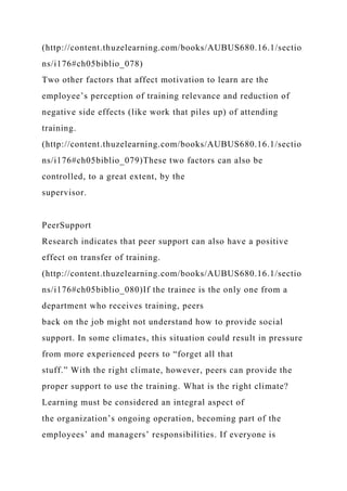(http://content.thuzelearning.com/books/AUBUS680.16.1/sectio
ns/i176#ch05biblio_078)
Two other factors that affect motivation to learn are the
employee’s perception of training relevance and reduction of
negative side effects (like work that piles up) of attending
training.
(http://content.thuzelearning.com/books/AUBUS680.16.1/sectio
ns/i176#ch05biblio_079)These two factors can also be
controlled, to a great extent, by the
supervisor.
PeerSupport
Research indicates that peer support can also have a positive
effect on transfer of training.
(http://content.thuzelearning.com/books/AUBUS680.16.1/sectio
ns/i176#ch05biblio_080)If the trainee is the only one from a
department who receives training, peers
back on the job might not understand how to provide social
support. In some climates, this situation could result in pressure
from more experienced peers to “forget all that
stuff.” With the right climate, however, peers can provide the
proper support to use the training. What is the right climate?
Learning must be considered an integral aspect of
the organization’s ongoing operation, becoming part of the
employees’ and managers’ responsibilities. If everyone is
 
