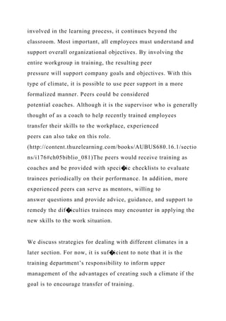 involved in the learning process, it continues beyond the
classroom. Most important, all employees must understand and
support overall organizational objectives. By involving the
entire workgroup in training, the resulting peer
pressure will support company goals and objectives. With this
type of climate, it is possible to use peer support in a more
formalized manner. Peers could be considered
potential coaches. Although it is the supervisor who is generally
thought of as a coach to help recently trained employees
transfer their skills to the workplace, experienced
peers can also take on this role.
(http://content.thuzelearning.com/books/AUBUS680.16.1/sectio
ns/i176#ch05biblio_081)The peers would receive training as
coaches and be provided with speci�ic checklists to evaluate
trainees periodically on their performance. In addition, more
experienced peers can serve as mentors, willing to
answer questions and provide advice, guidance, and support to
remedy the dif�iculties trainees may encounter in applying the
new skills to the work situation.
We discuss strategies for dealing with different climates in a
later section. For now, it is suf�icient to note that it is the
training department’s responsibility to inform upper
management of the advantages of creating such a climate if the
goal is to encourage transfer of training.
 