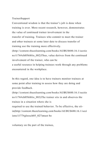 TrainerSupport
Conventional wisdom is that the trainer’s job is done when
training is over. More recent research, however, demonstrates
the value of continued trainer involvement in the
transfer of training. Trainees who commit to meet the trainer
and other trainees at some later date to discuss transfer of
training use the training more effectively.
(http://content.thuzelearning.com/books/AUBUS680.16.1/sectio
ns/i176#ch05biblio_082)Thus, value derives from the continued
involvement of the trainer, who can be
a useful resource in helping trainees work through any problems
encountered in the workplace.
In this regard, one idea is to have trainers monitor trainees at
some point after training to assess how they are doing and
provide feedback.
(http://content.thuzelearning.com/books/AUBUS680.16.1/sectio
ns/i176#ch05biblio_083)The trainer sits in and observes the
trainee in a situation where she is
required to use the trained behavior. To be effective, the sit-
in(http://content.thuzelearning.com/books/AUBUS680.16.1/sect
ions/i177#glossch05_027)must be
voluntary on the part of the trainee,
 