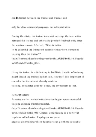 con�idential between the trainer and trainee, and
only for developmental purposes, not administrative
During the sit-in, the trainer must not interrupt the interaction
between the trainee and others and provide feedback only after
the session is over. After all, “Who is better
to be coaching the trainee on behaviors that were learned in
training than the trainer?”
(http://content.thuzelearning.com/books/AUBUS680.16.1/sectio
ns/i176#ch05biblio_084)
Using the trainer in a follow-up to facilitate transfer of training
might spread the trainers rather thin. However, it is important to
consider the investment already made in
training. If transfer does not occur, the investment is lost.
RewardSystems
As noted earlier, valued outcomes contingent upon successful
training enhance training transfer.
(http://content.thuzelearning.com/books/AUBUS680.16.1/sectio
ns/i176#ch05biblio_085)Operant conditioning is a powerful
regulator of behavior. Employees are quite
adept at determining which behaviors can get them in trouble,
 