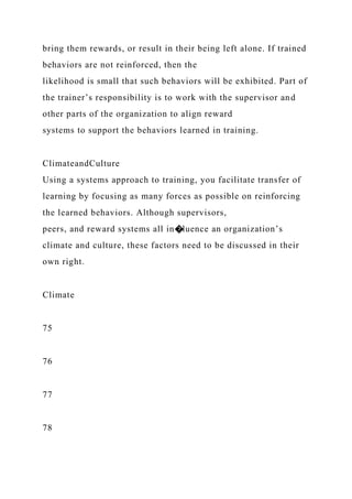 bring them rewards, or result in their being left alone. If trained
behaviors are not reinforced, then the
likelihood is small that such behaviors will be exhibited. Part of
the trainer’s responsibility is to work with the supervisor and
other parts of the organization to align reward
systems to support the behaviors learned in training.
ClimateandCulture
Using a systems approach to training, you facilitate transfer of
learning by focusing as many forces as possible on reinforcing
the learned behaviors. Although supervisors,
peers, and reward systems all in�luence an organization’s
climate and culture, these factors need to be discussed in their
own right.
Climate
75
76
77
78
 
