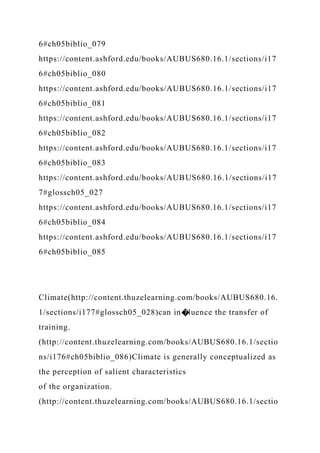 6#ch05biblio_079
https://content.ashford.edu/books/AUBUS680.16.1/sections/i17
6#ch05biblio_080
https://content.ashford.edu/books/AUBUS680.16.1/sections/i17
6#ch05biblio_081
https://content.ashford.edu/books/AUBUS680.16.1/sections/i17
6#ch05biblio_082
https://content.ashford.edu/books/AUBUS680.16.1/sections/i17
6#ch05biblio_083
https://content.ashford.edu/books/AUBUS680.16.1/sections/i17
7#glossch05_027
https://content.ashford.edu/books/AUBUS680.16.1/sections/i17
6#ch05biblio_084
https://content.ashford.edu/books/AUBUS680.16.1/sections/i17
6#ch05biblio_085
Climate(http://content.thuzelearning.com/books/AUBUS680.16.
1/sections/i177#glossch05_028)can in�luence the transfer of
training.
(http://content.thuzelearning.com/books/AUBUS680.16.1/sectio
ns/i176#ch05biblio_086)Climate is generally conceptualized as
the perception of salient characteristics
of the organization.
(http://content.thuzelearning.com/books/AUBUS680.16.1/sectio
 