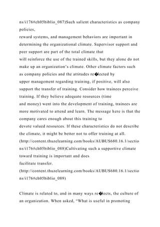 ns/i176#ch05biblio_087)Such salient characteristics as company
policies,
reward systems, and management behaviors are important in
determining the organizational climate. Supervisor support and
peer support are part of the total climate that
will reinforce the use of the trained skills, but they alone do not
make up an organization’s climate. Other climate factors such
as company policies and the attitudes re�lected by
upper management regarding training, if positive, will also
support the transfer of training. Consider how trainees perceive
training. If they believe adequate resources (time
and money) went into the development of training, trainees are
more motivated to attend and learn. The message here is that the
company cares enough about this training to
devote valued resources. If these characteristics do not describe
the climate, it might be better not to offer training at all.
(http://content.thuzelearning.com/books/AUBUS680.16.1/sectio
ns/i176#ch05biblio_088)Cultivating such a supportive climate
toward training is important and does
facilitate transfer.
(http://content.thuzelearning.com/books/AUBUS680.16.1/sectio
ns/i176#ch05biblio_089)
Climate is related to, and in many ways re�lects, the culture of
an organization. When asked, “What is useful in promoting
 