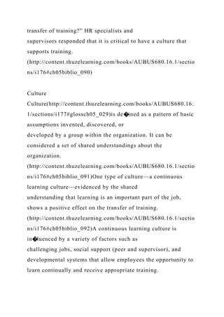transfer of training?” HR specialists and
supervisors responded that it is critical to have a culture that
supports training.
(http://content.thuzelearning.com/books/AUBUS680.16.1/sectio
ns/i176#ch05biblio_090)
Culture
Culture(http://content.thuzelearning.com/books/AUBUS680.16.
1/sections/i177#glossch05_029)is de�ined as a pattern of basic
assumptions invented, discovered, or
developed by a group within the organization. It can be
considered a set of shared understandings about the
organization.
(http://content.thuzelearning.com/books/AUBUS680.16.1/sectio
ns/i176#ch05biblio_091)One type of culture—a continuous
learning culture—evidenced by the shared
understanding that learning is an important part of the job,
shows a positive effect on the transfer of training.
(http://content.thuzelearning.com/books/AUBUS680.16.1/sectio
ns/i176#ch05biblio_092)A continuous learning culture is
in�luenced by a variety of factors such as
challenging jobs, social support (peer and supervisor), and
developmental systems that allow employees the opportunity to
learn continually and receive appropriate training.
 