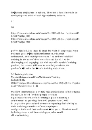 in�luence employees to behave. The simulation’s intent is to
teach people to monitor and appropriately balance
11
10
https://content.ashford.edu/books/AUBUS680.16.1/sections/i17
6#ch07biblio_011
https://content.ashford.edu/books/AUBUS680.16.1/sections/i17
6#ch07biblio_010
power, tension, and ideas to align the work of employees with
business goals (�inancial performance, customer
satisfaction, and employee morale). The authors received
training in the use of the simulation and found it to be
challenging and engaging. As with any off-the-shelf training
product, the trainer will need to carefully evaluate the
product’s �it with the �irm’s training objectives.
7-2TraininginAction
MarriottInternationalUsesMultimediaTraining
forSoftSkills
(http://content.thuzelearning.com/books/AUBUS680.16.1/sectio
ns/i176#ch07biblio_012)
Marriott International, a widely recognized name in the lodging
industry, is noted for their people-oriented
high-touch culture, so their strategic plan indicating a
commitment to growing from 900 properties to 2,000
in only a few years raised a concern regarding their ability to
train such large numbers of new employees.
Analysis indicated that in the next �ive years, Marriott would
be hiring about a million employees, who would
all need training.
 