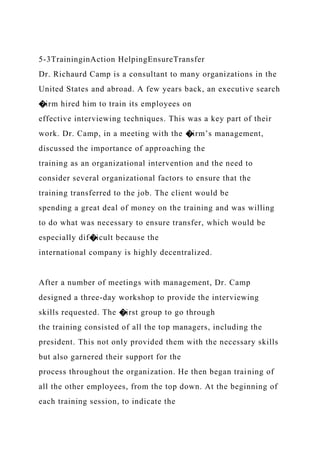 5-3TraininginAction HelpingEnsureTransfer
Dr. Richaurd Camp is a consultant to many organizations in the
United States and abroad. A few years back, an executive search
�irm hired him to train its employees on
effective interviewing techniques. This was a key part of their
work. Dr. Camp, in a meeting with the �irm’s management,
discussed the importance of approaching the
training as an organizational intervention and the need to
consider several organizational factors to ensure that the
training transferred to the job. The client would be
spending a great deal of money on the training and was willing
to do what was necessary to ensure transfer, which would be
especially dif�icult because the
international company is highly decentralized.
After a number of meetings with management, Dr. Camp
designed a three-day workshop to provide the interviewing
skills requested. The �irst group to go through
the training consisted of all the top managers, including the
president. This not only provided them with the necessary skills
but also garnered their support for the
process throughout the organization. He then began training of
all the other employees, from the top down. At the beginning of
each training session, to indicate the
 