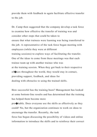 provide them with feedback to again facilitate effective transfer
to the job.
Dr. Camp then suggested that the company develop a task force
to examine how effective the transfer of training was and
consider other steps that could be taken to
ensure that what trainees were learning was being transferred to
the job. A representative of the task force began meeting with
employees (while they were at different
training sessions) to explore ways of facilitating the transfer.
One of the ideas to come from these meetings was that each
trainee team up with another trainee who was
at the training session. When they got back to their respective
of�ices throughout the world, they would stay in contact,
providing support, feedback, and ideas for
dealing with obstacles to using the trained skills.
How successful has the training been? Management has looked
at some bottom-line results and has determined that the training
has helped them become more
pro�itable. Does everyone use the skills as effectively as they
could? No, but the organization continues to work on ideas to
encourage the transfer. Recently, the task
force has begun discussing the possibility of videos and online
information to introduce the skills and to reinforce their correct
 