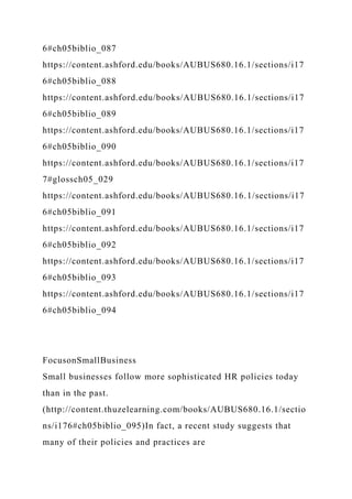 6#ch05biblio_087
https://content.ashford.edu/books/AUBUS680.16.1/sections/i17
6#ch05biblio_088
https://content.ashford.edu/books/AUBUS680.16.1/sections/i17
6#ch05biblio_089
https://content.ashford.edu/books/AUBUS680.16.1/sections/i17
6#ch05biblio_090
https://content.ashford.edu/books/AUBUS680.16.1/sections/i17
7#glossch05_029
https://content.ashford.edu/books/AUBUS680.16.1/sections/i17
6#ch05biblio_091
https://content.ashford.edu/books/AUBUS680.16.1/sections/i17
6#ch05biblio_092
https://content.ashford.edu/books/AUBUS680.16.1/sections/i17
6#ch05biblio_093
https://content.ashford.edu/books/AUBUS680.16.1/sections/i17
6#ch05biblio_094
FocusonSmallBusiness
Small businesses follow more sophisticated HR policies today
than in the past.
(http://content.thuzelearning.com/books/AUBUS680.16.1/sectio
ns/i176#ch05biblio_095)In fact, a recent study suggests that
many of their policies and practices are
 
