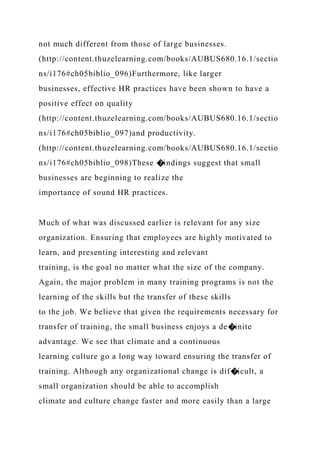 not much different from those of large businesses.
(http://content.thuzelearning.com/books/AUBUS680.16.1/sectio
ns/i176#ch05biblio_096)Furthermore, like larger
businesses, effective HR practices have been shown to have a
positive effect on quality
(http://content.thuzelearning.com/books/AUBUS680.16.1/sectio
ns/i176#ch05biblio_097)and productivity.
(http://content.thuzelearning.com/books/AUBUS680.16.1/sectio
ns/i176#ch05biblio_098)These �indings suggest that small
businesses are beginning to realize the
importance of sound HR practices.
Much of what was discussed earlier is relevant for any size
organization. Ensuring that employees are highly motivated to
learn, and presenting interesting and relevant
training, is the goal no matter what the size of the company.
Again, the major problem in many training programs is not the
learning of the skills but the transfer of these skills
to the job. We believe that given the requirements necessary for
transfer of training, the small business enjoys a de�inite
advantage. We see that climate and a continuous
learning culture go a long way toward ensuring the transfer of
training. Although any organizational change is dif�icult, a
small organization should be able to accomplish
climate and culture change faster and more easily than a large
 