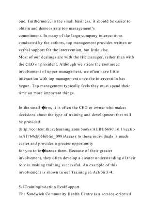 one. Furthermore, in the small business, it should be easier to
obtain and demonstrate top management’s
commitment. In many of the large company interventions
conducted by the authors, top management provides written or
verbal support for the intervention, but little else.
Most of our dealings are with the HR manager, rather than with
the CEO or president. Although we stress the continued
involvement of upper management, we often have little
interaction with top management once the intervention has
begun. Top management typically feels they must spend their
time on more important things.
In the small �irm, it is often the CEO or owner who makes
decisions about the type of training and development that will
be provided.
(http://content.thuzelearning.com/books/AUBUS680.16.1/sectio
ns/i176#ch05biblio_099)Access to these individuals is much
easier and provides a greater opportunity
for you to in�luence them. Because of their greater
involvement, they often develop a clearer understanding of their
role in making training successful. An example of this
involvement is shown in our Training in Action 5-4.
5-4TraininginAction RealSupport
The Sandwich Community Health Centre is a service-oriented
 