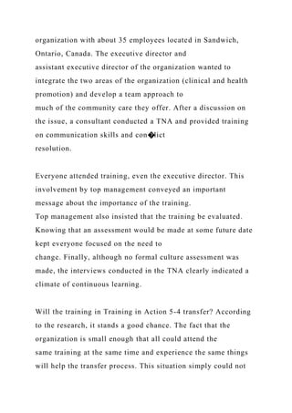 organization with about 35 employees located in Sandwich,
Ontario, Canada. The executive director and
assistant executive director of the organization wanted to
integrate the two areas of the organization (clinical and health
promotion) and develop a team approach to
much of the community care they offer. After a discussion on
the issue, a consultant conducted a TNA and provided training
on communication skills and con�lict
resolution.
Everyone attended training, even the executive director. This
involvement by top management conveyed an important
message about the importance of the training.
Top management also insisted that the training be evaluated.
Knowing that an assessment would be made at some future date
kept everyone focused on the need to
change. Finally, although no formal culture assessment was
made, the interviews conducted in the TNA clearly indicated a
climate of continuous learning.
Will the training in Training in Action 5-4 transfer? According
to the research, it stands a good chance. The fact that the
organization is small enough that all could attend the
same training at the same time and experience the same things
will help the transfer process. This situation simply could not
 