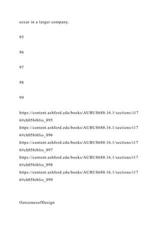 occur in a larger company.
95
96
97
98
99
https://content.ashford.edu/books/AUBUS680.16.1/sections/i17
6#ch05biblio_095
https://content.ashford.edu/books/AUBUS680.16.1/sections/i17
6#ch05biblio_096
https://content.ashford.edu/books/AUBUS680.16.1/sections/i17
6#ch05biblio_097
https://content.ashford.edu/books/AUBUS680.16.1/sections/i17
6#ch05biblio_098
https://content.ashford.edu/books/AUBUS680.16.1/sections/i17
6#ch05biblio_099
OutcomesofDesign
 