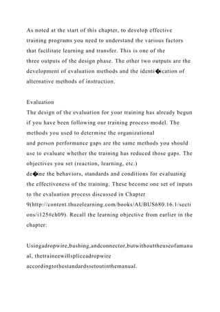 As noted at the start of this chapter, to develop effective
training programs you need to understand the various factors
that facilitate learning and transfer. This is one of the
three outputs of the design phase. The other two outputs are the
development of evaluation methods and the identi�ication of
alternative methods of instruction.
Evaluation
The design of the evaluation for your training has already begun
if you have been following our training process model. The
methods you used to determine the organizational
and person performance gaps are the same methods you should
use to evaluate whether the training has reduced those gaps. The
objectives you set (reaction, learning, etc.)
de�ine the behaviors, standards and conditions for evaluating
the effectiveness of the training. These become one set of inputs
to the evaluation process discussed in Chapter
9(http://content.thuzelearning.com/books/AUBUS680.16.1/secti
ons/i125#ch09). Recall the learning objective from earlier in the
chapter:
Usingadropwire,bushing,andconnector,butwithouttheuseofamanu
al, thetraineewillspliceadropwire
accordingtothestandardssetoutinthemanual.
 