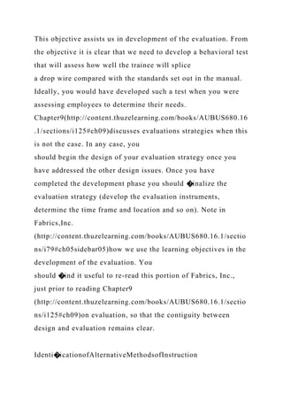 This objective assists us in development of the evaluation. From
the objective it is clear that we need to develop a behavioral test
that will assess how well the trainee will splice
a drop wire compared with the standards set out in the manual.
Ideally, you would have developed such a test when you were
assessing employees to determine their needs.
Chapter9(http://content.thuzelearning.com/books/AUBUS680.16
.1/sections/i125#ch09)discusses evaluations strategies when this
is not the case. In any case, you
should begin the design of your evaluation strategy once you
have addressed the other design issues. Once you have
completed the development phase you should �inalize the
evaluation strategy (develop the evaluation instruments,
determine the time frame and location and so on). Note in
Fabrics,Inc.
(http://content.thuzelearning.com/books/AUBUS680.16.1/sectio
ns/i79#ch05sidebar05)how we use the learning objectives in the
development of the evaluation. You
should �ind it useful to re-read this portion of Fabrics, Inc.,
just prior to reading Chapter9
(http://content.thuzelearning.com/books/AUBUS680.16.1/sectio
ns/i125#ch09)on evaluation, so that the contiguity between
design and evaluation remains clear.
Identi�icationofAlternativeMethodsofInstruction
 