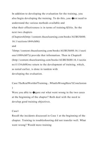 In addition to developing the evaluation for the training, you
also begin developing the training. To do this, you �irst need to
understand the various methods available and
what their effectiveness is in terms of training KSAs. So the
next two chapters
(Chapters6(http://content.thuzelearning.com/books/AUBUS680.
16.1/sections/i84#ch06)
and
7(http://content.thuzelearning.com/books/AUBUS680.16.1/secti
ons/i100#ch07)) provide that information. Then in Chapter8
(http://content.thuzelearning.com/books/AUBUS680.16.1/sectio
ns/i113#ch08)we return to the development of training, which,
as noted earlier, is done in tandem with
developing the evaluation.
Case:TheRealWorldofTraining...WhatIsWrongHere?(Conclusion
)
Were you able to �igure out what went wrong in the two cases
at the beginning of the chapter? Both deal with the need to
develop good training objectives.
Case1
Recall the incidents discussed in Case 1 at the beginning of the
chapter. Training in troubleshooting did not transfer well. What
went wrong? Would more training
 