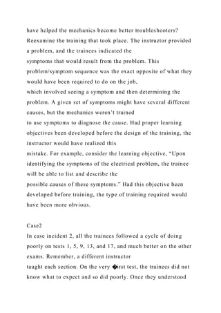 have helped the mechanics become better troubleshooters?
Reexamine the training that took place. The instructor provided
a problem, and the trainees indicated the
symptoms that would result from the problem. This
problem/symptom sequence was the exact opposite of what they
would have been required to do on the job,
which involved seeing a symptom and then determining the
problem. A given set of symptoms might have several different
causes, but the mechanics weren’t trained
to use symptoms to diagnose the cause. Had proper learning
objectives been developed before the design of the training, the
instructor would have realized this
mistake. For example, consider the learning objective, “Upon
identifying the symptoms of the electrical problem, the trainee
will be able to list and describe the
possible causes of these symptoms.” Had this objective been
developed before training, the type of training required would
have been more obvious.
Case2
In case incident 2, all the trainees followed a cycle of doing
poorly on tests 1, 5, 9, 13, and 17, and much better on the other
exams. Remember, a different instructor
taught each section. On the very �irst test, the trainees did not
know what to expect and so did poorly. Once they understood
 