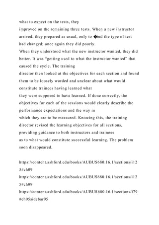 what to expect on the tests, they
improved on the remaining three tests. When a new instructor
arrived, they prepared as usual, only to �ind the type of test
had changed; once again they did poorly.
When they understood what the new instructor wanted, they did
better. It was “getting used to what the instructor wanted” that
caused the cycle. The training
director then looked at the objectives for each section and found
them to be loosely worded and unclear about what would
constitute trainees having learned what
they were supposed to have learned. If done correctly, the
objectives for each of the sessions would clearly describe the
performance expectations and the way in
which they are to be measured. Knowing this, the training
director revised the learning objectives for all sections,
providing guidance to both instructors and trainees
as to what would constitute successful learning. The problem
soon disappeared.
https://content.ashford.edu/books/AUBUS680.16.1/sections/i12
5#ch09
https://content.ashford.edu/books/AUBUS680.16.1/sections/i12
5#ch09
https://content.ashford.edu/books/AUBUS680.16.1/sections/i79
#ch05sidebar05
 