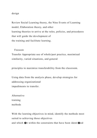 design
Review Social Learning theory, the Nine Events of Learning
model, Elaboration theory, and other
learning theories to arrive at the rules, policies, and procedures
that will guide the development of
the training and facilitate learning.
Focuson
Transfer Appropriate use of whole/part practice, maximized
similarity, varied situations, and general
principles to maximize transferability from the classroom.
Using data from the analysis phase, develop strategies for
addressing organizational
impediments to transfer.
Alternative
training
methods
With the learning objectives in mind, identify the methods most
suited to achieving those objectives
and which �it within the constraints that have been identi�ied
 