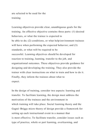 are selected to be used for the
training
Learning objectives provide clear, unambiguous goals for the
training. An effective objective contains three parts: (1) desired
behaviors, or what the trainee is expected to
be able to do; (2) conditions, or what help/environment trainees
will have when performing the expected behavior; and (3)
standards, or what will be required to be
successful. Learning objectives should be developed for
reaction to training, learning, transfer to the job, and
organizational outcomes. These objectives provide guidance for
designing and developing the training. They also provide the
trainer with clear instructions on what to train and how to do it.
Finally, they inform the trainees about what to
expect.
In the design of training, consider two aspects: learning and
transfer. To facilitate learning, the design must address the
motivation of the trainees and the environment in
which training will take place. Social learning theory and the
Gagné–Briggs micro theory of design provide a framework for
setting up each instructional event in a manner that
is most effective. To facilitate transfer, consider issues such as
type of practice, whole or part learning, overlearning, and
 