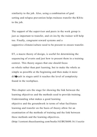 similarity to the job. Also, using a combination of goal
setting and relapse prevention helps trainees transfer the KSAs
to the job.
The support of the supervisor and peers in the work group is
just as important to transfer, and sit-ins by the trainer will help
too. Finally, congruent reward systems and a
supportive climate/culture need to be present to ensure transfer.
ET, a macro theory of design, is useful for determining the
sequencing of events and just how to present them in a training
context. This theory argues that one should focus
on whole rather than part learning, but to make the whole as
simple as possible at the beginning and then make it more
dif�icult in stages until it reaches the level of complexity
found in the workplace.
This chapter sets the stage for showing the link between the
learning objectives and the methods used to provide training.
Understanding what makes a good learning
objective and the groundwork in terms of what facilitates
learning and transfer on the basis of theory allow for an
examination of the methods of training and the link between
these methods and the learning objectives.
(http://content.thuzelearning.com/books/AUBUS680.16.1/sectio
 