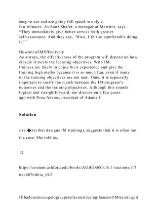 easy to use and are going full speed in only a
few minutes. As Starr Shafer, a manager at Marriott, says,
“They immediately give better service with greater
self-assurance. And they say, ‘Wow, I felt so comfortable doing
it.’”
HowtoUseIMEffectively
As always, the effectiveness of the program will depend on how
closely it meets the learning objectives. With IM,
trainees are likely to enjoy their experience and give the
training high marks because it is so much fun, even if many
of the training objectives are not met. Thus, it is especially
important to verify the match between the IM program’s
outcomes and the training objectives. Although this sounds
logical and straightforward, our discussion a few years
ago with Nina Adams, president of Adams I
Solution
s (a �irm that designs IM training), suggests that it is often not
the case. She told us,
12
https://content.ashford.edu/books/AUBUS680.16.1/sections/i17
6#ch07biblio_012
IfIhadonemessagetogivepeopleconsideringtheuseofIMtraining,iti
 