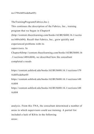 ns/i79#ch05sidebar05)
TheTrainingProgram(Fabrics,Inc.)
This continues the description of the Fabrics, Inc., training
program that we began in Chapter4
(http://content.thuzelearning.com/books/AUBUS680.16.1/sectio
ns/i48#ch04). Recall that Fabrics, Inc., grew quickly and
experienced problems with its
supervisors. In
Chapter4(http://content.thuzelearning.com/books/AUBUS680.16
.1/sections/i48#ch04), we described how the consultant
completed a needs
https://content.ashford.edu/books/AUBUS680.16.1/sections/i79
#ch05sidebar05
https://content.ashford.edu/books/AUBUS680.16.1/sections/i48
#ch04
https://content.ashford.edu/books/AUBUS680.16.1/sections/i48
#ch04
analysis. From this TNA, the consultant determined a number of
areas in which supervisors could use training. A partial list
included a lack of KSAs in the following
areas:
 
