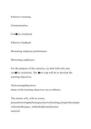 Effective listening
Communication
Con�lict resolution
Effective feedback
Measuring employee performance
Motivating employees
For the purpose of this exercise, we deal with only one,
con�lict resolution. The �irst step will be to develop the
learning objectives.
TheLearningObjectives
Some of the learning objectives are as follows:
The trainee will, with no errors,
presentinwritingthefourtypesofactivelistening,alongwithexample
sofeachofthetypes, withnohelpfromreference
material.
 