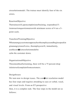 ctresolutionmodel. The trainee must identify four of the six
errors.
ReactionObjective
Thetraineewill,uponcompletionoftraining, respondtoa15-
itemreactionquestionnairewith minimum scores of 4 on a 5-
point scale.
TransferofTrainingObjective
Whenanangrycustomerapproachestheemployeeandbeginsspeakin
ginanangrytoneofvoice, theemployeewill, immediately,
usethecon�lictresolutionmodelto
calm the customer down.
OrganizationalObjective
Threemonthsaftertraining, there will be a 75 percent drop
inlettersofcomplaintfromcustomers.
DesignIssues
We turn now to design issues. The con�lict resolution model
has four steps and requires attending to cues at verbal, vocal,
and visual levels. From an ET perspective
then, it is a complex task. The four steps in the model are as
follows:
 