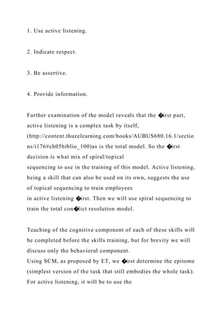 1. Use active listening.
2. Indicate respect.
3. Be assertive.
4. Provide information.
Further examination of the model reveals that the �irst part,
active listening is a complex task by itself,
(http://content.thuzelearning.com/books/AUBUS680.16.1/sectio
ns/i176#ch05biblio_100)as is the total model. So the �irst
decision is what mix of spiral/topical
sequencing to use in the training of this model. Active listening,
being a skill that can also be used on its own, suggests the use
of topical sequencing to train employees
in active listening �irst. Then we will use spiral sequencing to
train the total con�lict resolution model.
Teaching of the cognitive component of each of these skills will
be completed before the skills training, but for brevity we will
discuss only the behavioral component.
Using SCM, as proposed by ET, we �irst determine the epitome
(simplest version of the task that still embodies the whole task).
For active listening, it will be to use the
 
