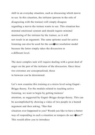 skill in an everyday situation, such as discussing which movie
to see. In this situation, the initiator (person in the role of
disagreeing with the trainee) will simply disagree
regarding a movie the trainee wants to see. This situation has
minimal emotional content and should require minimal
monitoring of the initiator by the trainee, as it will
not result in an argument. The same epitome used for active
listening can also be used for the con�lict resolution model
because the latter simply takes the discussion to
a different level.
The most complex task will require dealing with a great deal of
anger on the part of the initiator of the discussion. Once these
two extremes are conceptualized, those
in between can be determined.
Let’s now examine this training at a micro level using Gagné–
Briggs theory. For the module related to teaching active
listening, we want to begin by getting trainees’
attention, as suggested by Gagné–Briggs design theory. This can
be accomplished by showing a video of two people in a heated
argument and then asking, “Has that
situation ever happened to you? Would you like to have a better
way of responding in such a situation so tempers do not �lare?”
This would allow you to introduce
 