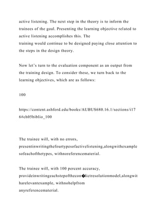 active listening. The next step in the theory is to inform the
trainees of the goal. Presenting the learning objective related to
active listening accomplishes this. The
training would continue to be designed paying close attention to
the steps in the design theory.
Now let’s turn to the evaluation component as an output from
the training design. To consider these, we turn back to the
learning objectives, which are as follows:
100
https://content.ashford.edu/books/AUBUS680.16.1/sections/i17
6#ch05biblio_100
The trainee will, with no errors,
presentinwritingthefourtypesofactivelistening,alongwithexample
sofeachofthetypes, withnoreferencematerial.
The trainee will, with 100 percent accuracy,
provideinwritingeachstepofthecon�lictresolutionmodel,alongwit
harelevantexample, withnohelpfrom
anyreferencematerial.
 