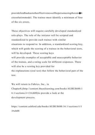 providefeedbackastotheeffectivenessofthepersonusingthecon�li
ctresolutionmodel. The trainee must identify a minimum of four
of the six errors.
These objectives will require carefully developed standardized
role-plays. The role of the initiator will be scripted and
standardized to provide each trainee with similar
situations to respond to. In addition, a standardized scoring key,
which will guide the scoring of a trainee in the behavioral tests,
will be developed. These scoring keys
will provide examples of acceptable and unacceptable behavior
of the trainee, and a rating scale for different responses. There
will also be a scoring key provided for
the explanations (oral test) that follow the behavioral part of the
test.
We will return to Fabrics, Inc., in
Chapter8,(http://content.thuzelearning.com/books/AUBUS680.1
6.1/sections/i113#ch08)to provide a look at the
development process.
https://content.ashford.edu/books/AUBUS680.16.1/sections/i11
3#ch08
 