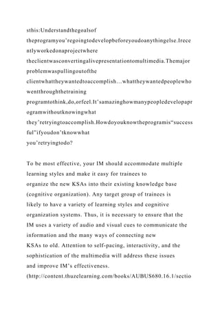 sthis:Understandthegoalsof
theprogramyou’regoingtodevelopbeforeyoudoanythingelse.Irece
ntlyworkedonaprojectwhere
theclientwasconvertingalivepresentationtomultimedia.Themajor
problemwaspullingoutofthe
clientwhattheywantedtoaccomplish…whattheywantedpeoplewho
wentthroughthetraining
programtothink,do,orfeel.It’samazinghowmanypeopledevelopapr
ogramwithoutknowingwhat
they’retryingtoaccomplish.Howdoyouknowtheprogramis“success
ful”ifyoudon’tknowwhat
you’retryingtodo?
To be most effective, your IM should accommodate multiple
learning styles and make it easy for trainees to
organize the new KSAs into their existing knowledge base
(cognitive organization). Any target group of trainees is
likely to have a variety of learning styles and cognitive
organization systems. Thus, it is necessary to ensure that the
IM uses a variety of audio and visual cues to communicate the
information and the many ways of connecting new
KSAs to old. Attention to self-pacing, interactivity, and the
sophistication of the multimedia will address these issues
and improve IM’s effectiveness.
(http://content.thuzelearning.com/books/AUBUS680.16.1/sectio
 
