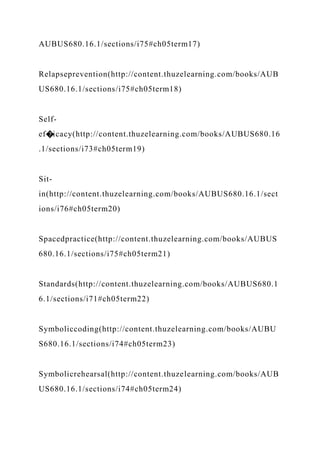 AUBUS680.16.1/sections/i75#ch05term17)
Relapseprevention(http://content.thuzelearning.com/books/AUB
US680.16.1/sections/i75#ch05term18)
Self-
ef�icacy(http://content.thuzelearning.com/books/AUBUS680.16
.1/sections/i73#ch05term19)
Sit-
in(http://content.thuzelearning.com/books/AUBUS680.16.1/sect
ions/i76#ch05term20)
Spacedpractice(http://content.thuzelearning.com/books/AUBUS
680.16.1/sections/i75#ch05term21)
Standards(http://content.thuzelearning.com/books/AUBUS680.1
6.1/sections/i71#ch05term22)
Symboliccoding(http://content.thuzelearning.com/books/AUBU
S680.16.1/sections/i74#ch05term23)
Symbolicrehearsal(http://content.thuzelearning.com/books/AUB
US680.16.1/sections/i74#ch05term24)
 