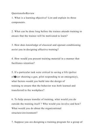 QuestionsforReview
1. What is a learning objective? List and explain its three
components.
2. What can be done long before the trainee attends training to
ensure that the trainee will be motivated to learn?
3. How does knowledge of classical and operant conditioning
assist you in designing effective training?
4. How would you present training material in a manner that
facilitates retention?
5. If a particular task were critical to saving a life (police
of�icer shooting a gun, pilot responding to an emergency),
what factors would you build into the design of
training to ensure that the behavior was both learned and
transferred to the workplace?
6. To help ensure transfer of training, what would you do
outside the training itself ? Who would you involve and how?
What would you do about the organizational
structure/environment?
7. Suppose you are designing a training program for a group of
 