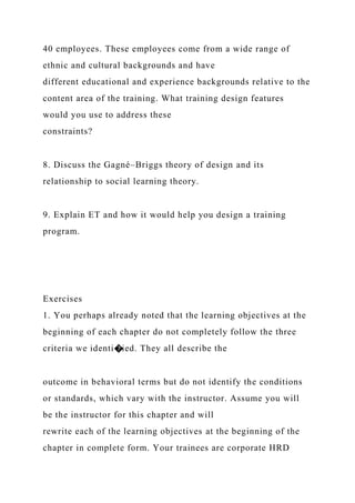 40 employees. These employees come from a wide range of
ethnic and cultural backgrounds and have
different educational and experience backgrounds relative to the
content area of the training. What training design features
would you use to address these
constraints?
8. Discuss the Gagné–Briggs theory of design and its
relationship to social learning theory.
9. Explain ET and how it would help you design a training
program.
Exercises
1. You perhaps already noted that the learning objectives at the
beginning of each chapter do not completely follow the three
criteria we identi�ied. They all describe the
outcome in behavioral terms but do not identify the conditions
or standards, which vary with the instructor. Assume you will
be the instructor for this chapter and will
rewrite each of the learning objectives at the beginning of the
chapter in complete form. Your trainees are corporate HRD
 