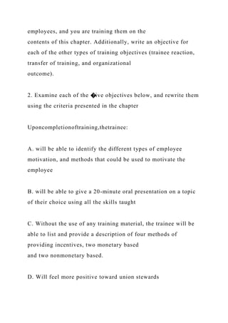 employees, and you are training them on the
contents of this chapter. Additionally, write an objective for
each of the other types of training objectives (trainee reaction,
transfer of training, and organizational
outcome).
2. Examine each of the �ive objectives below, and rewrite them
using the criteria presented in the chapter
Uponcompletionoftraining,thetrainee:
A. will be able to identify the different types of employee
motivation, and methods that could be used to motivate the
employee
B. will be able to give a 20-minute oral presentation on a topic
of their choice using all the skills taught
C. Without the use of any training material, the trainee will be
able to list and provide a description of four methods of
providing incentives, two monetary based
and two nonmonetary based.
D. Will feel more positive toward union stewards
 